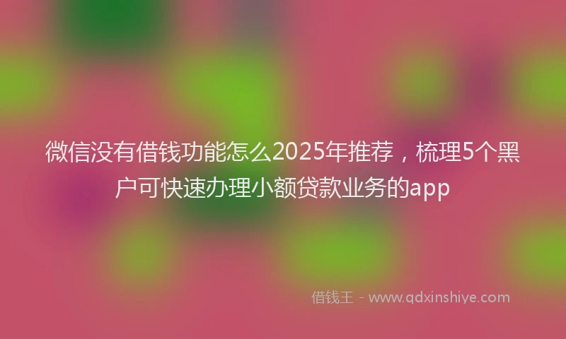 微信没有借钱功能怎么2025年推荐，梳理5个黑户可快速办理小额贷款业务的app