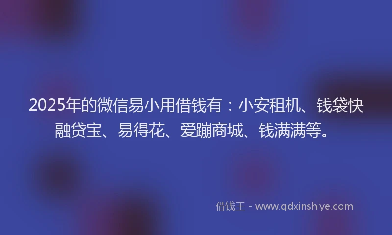 2025年的微信易小用借钱有：小安租机、钱袋快融贷宝、易得花、爱蹦商城、钱满满等。