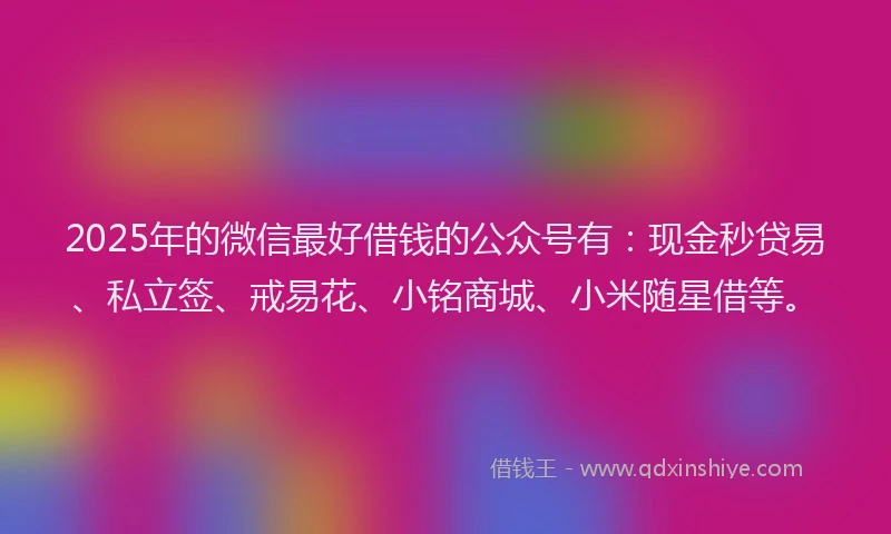 2025年的微信最好借钱的公众号有：现金秒贷易、私立签、戒易花、小铭商城、小米随星借等。