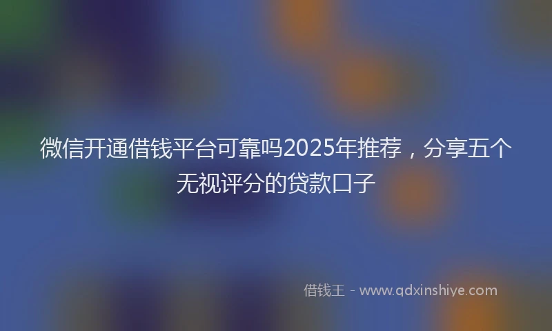 微信开通借钱平台可靠吗2025年推荐，分享五个无视评分的贷款口子