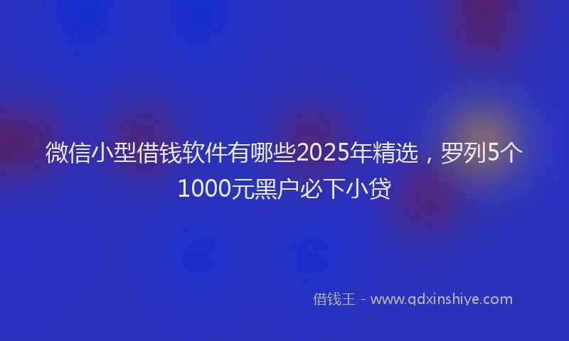 微信小型借钱软件有哪些2025年精选，罗列5个1000元黑户必下小贷