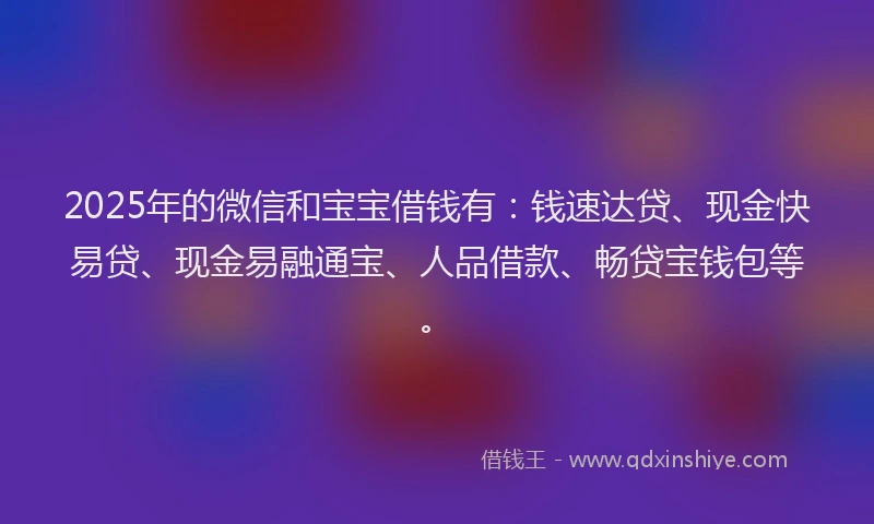 2025年的微信和宝宝借钱有：钱速达贷、现金快易贷、现金易融通宝、人品借款、畅贷宝钱包等。