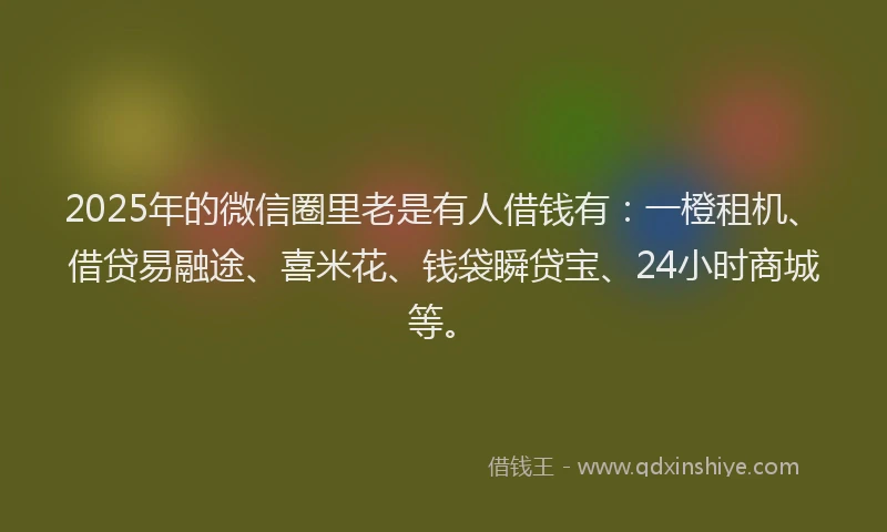 2025年的微信圈里老是有人借钱有：一橙租机、借贷易融途、喜米花、钱袋瞬贷宝、24小时商城等。