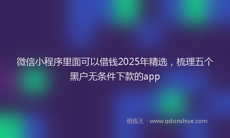 微信小程序里面可以借钱2025年精选，梳理五个黑户无条件下款的app
