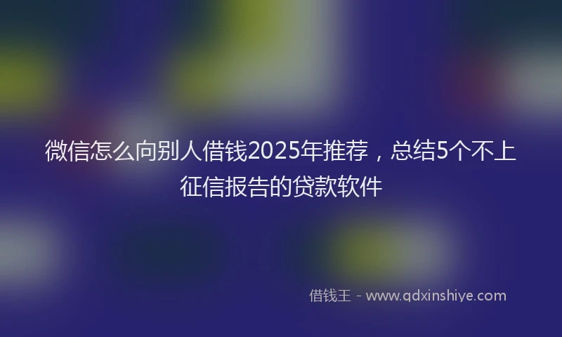 微信怎么向别人借钱2025年推荐，总结5个不上征信报告的贷款软件