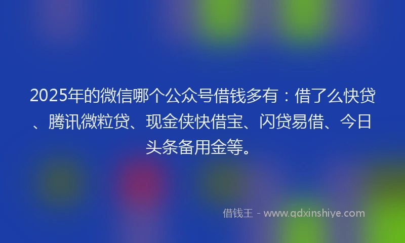 2025年的微信哪个公众号借钱多有：借了么快贷、腾讯微粒贷、现金侠快借宝、闪贷易借、今日头条备用金等。