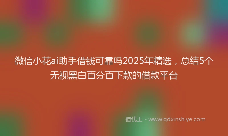 微信小花ai助手借钱可靠吗2025年精选，总结5个无视黑白百分百下款的借款平台