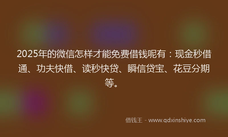 2025年的微信怎样才能免费借钱呢有：现金秒借通、功夫快借、读秒快贷、瞬信贷宝、花豆分期等。