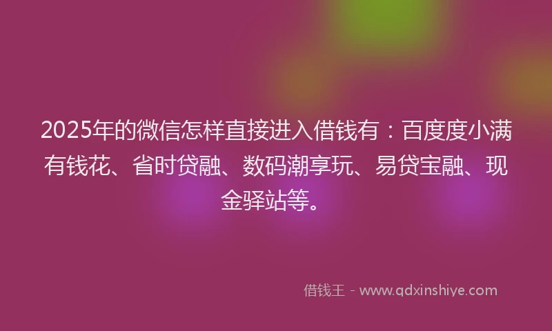 2025年的微信怎样直接进入借钱有：百度度小满有钱花、省时贷融、数码潮享玩、易贷宝融、现金驿站等。