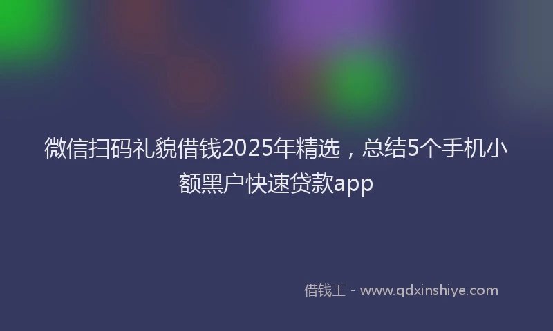 微信扫码礼貌借钱2025年精选，总结5个手机小额黑户快速贷款app