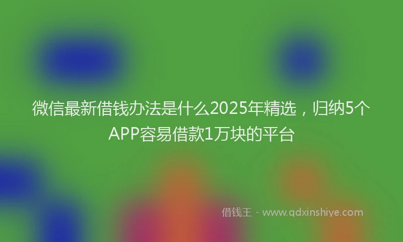 微信最新借钱办法是什么2025年精选，归纳5个APP容易借款1万块的平台