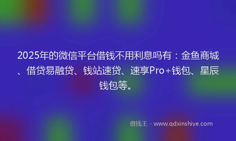 2025年的微信平台借钱不用利息吗有：金鱼商城、借贷易融贷、钱站速贷、速享Pro+钱包、星辰钱包等。