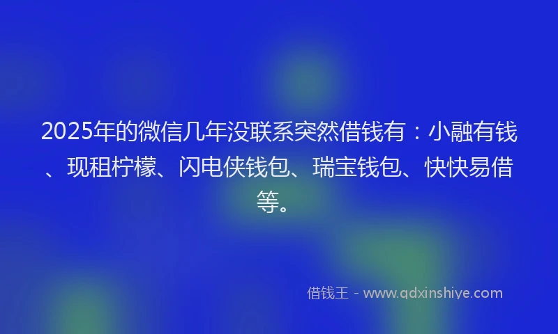 2025年的微信几年没联系突然借钱有：小融有钱、现租柠檬、闪电侠钱包、瑞宝钱包、快快易借等。