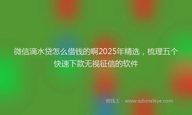 微信滴水贷怎么借钱的啊2025年精选，梳理五个快速下款无视征信的软件