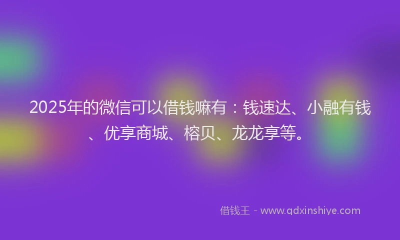 2025年的微信可以借钱嘛有：钱速达、小融有钱、优享商城、榕贝、龙龙享等。