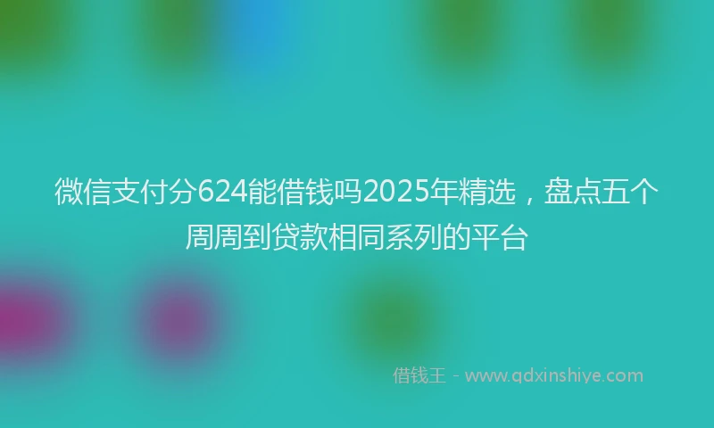 微信支付分624能借钱吗2025年精选，盘点五个周周到贷款相同系列的平台