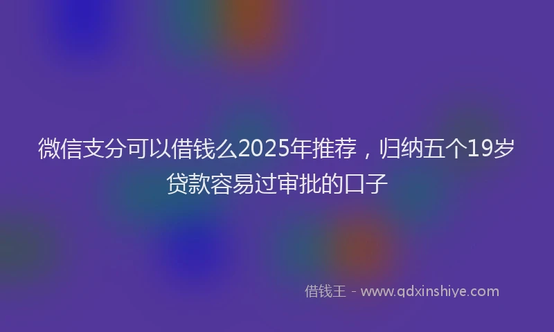 微信支分可以借钱么2025年推荐，归纳五个19岁贷款容易过审批的口子