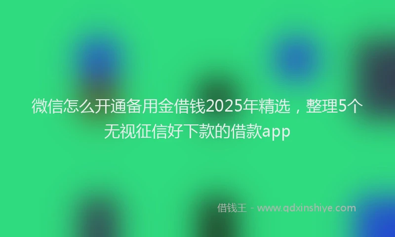 微信怎么开通备用金借钱2025年精选，整理5个无视征信好下款的借款app