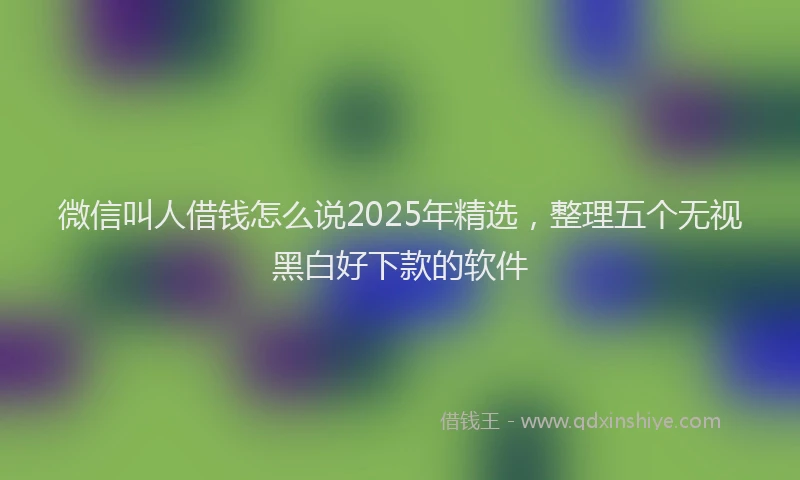 微信叫人借钱怎么说2025年精选，整理五个无视黑白好下款的软件