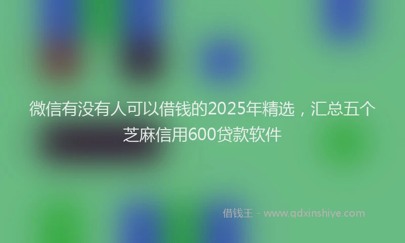 微信有没有人可以借钱的2025年精选，汇总五个芝麻信用600贷款软件