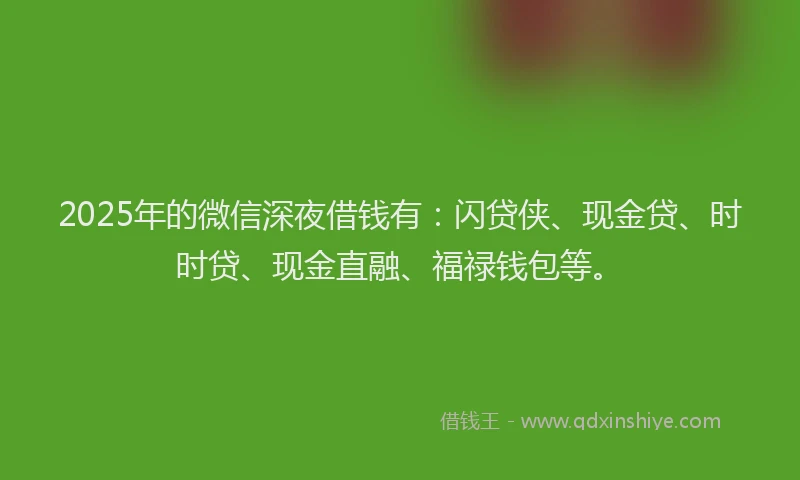2025年的微信深夜借钱有：闪贷侠、现金贷、时时贷、现金直融、福禄钱包等。