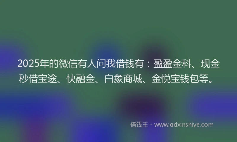 2025年的微信有人问我借钱有：盈盈金科、现金秒借宝途、快融金、白象商城、金悦宝钱包等。