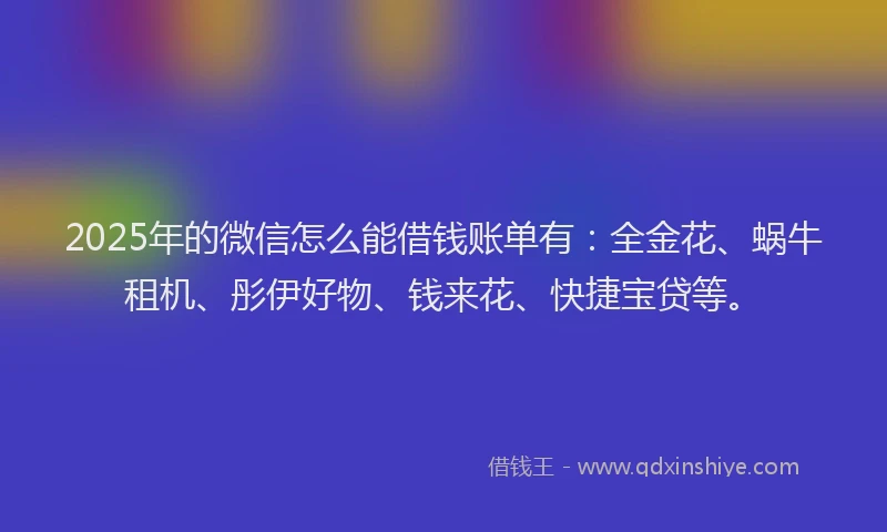 2025年的微信怎么能借钱账单有：全金花、蜗牛租机、彤伊好物、钱来花、快捷宝贷等。