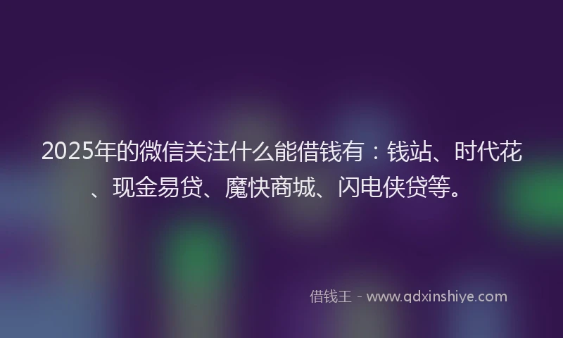 2025年的微信关注什么能借钱有：钱站、时代花、现金易贷、魔快商城、闪电侠贷等。