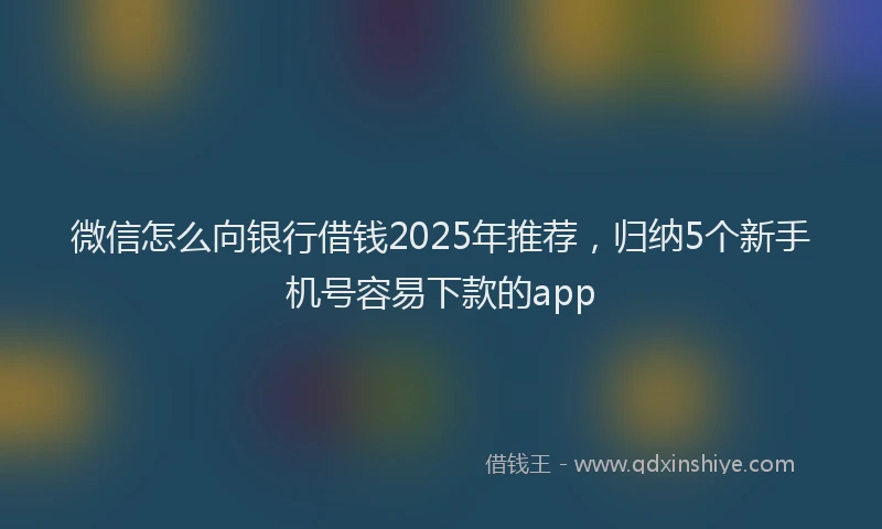 微信怎么向银行借钱2025年推荐，归纳5个新手机号容易下款的app