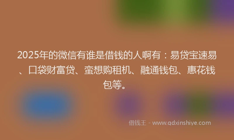 2025年的微信有谁是借钱的人啊有：易贷宝速易、口袋财富贷、蛮想购租机、融通钱包、惠花钱包等。