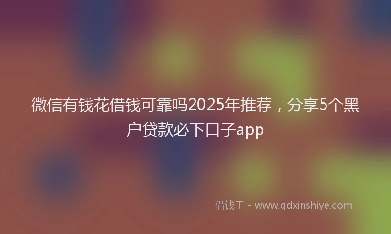 微信有钱花借钱可靠吗2025年推荐，分享5个黑户贷款必下口子app