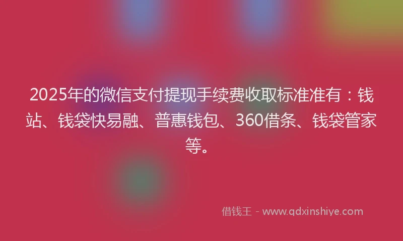 2025年的微信支付提现手续费收取标准准有：钱站、钱袋快易融、普惠钱包、360借条、钱袋管家等。