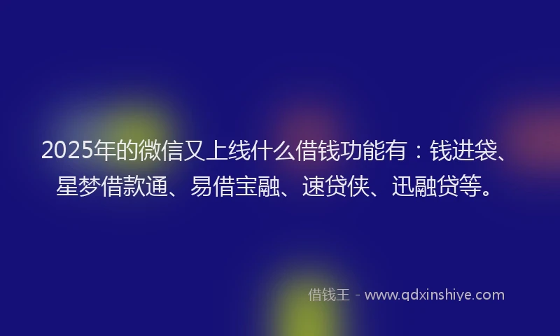 2025年的微信又上线什么借钱功能有：钱进袋、星梦借款通、易借宝融、速贷侠、迅融贷等。