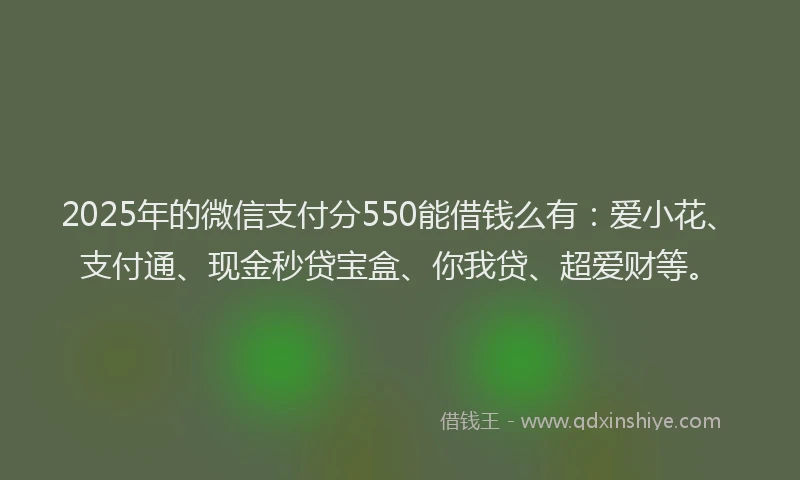 2025年的微信支付分550能借钱么有：爱小花、支付通、现金秒贷宝盒、你我贷、超爱财等。