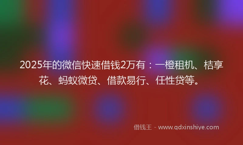 2025年的微信快速借钱2万有：一橙租机、桔享花、蚂蚁微贷、借款易行、任性贷等。