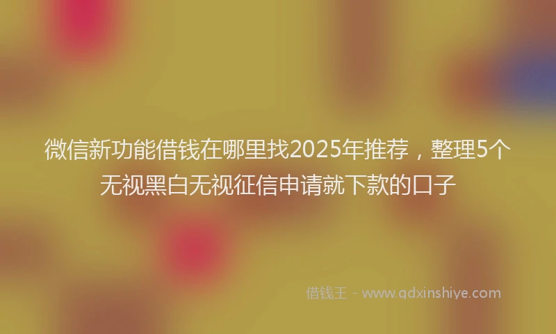 微信新功能借钱在哪里找2025年推荐，整理5个无视黑白无视征信申请就下款的口子