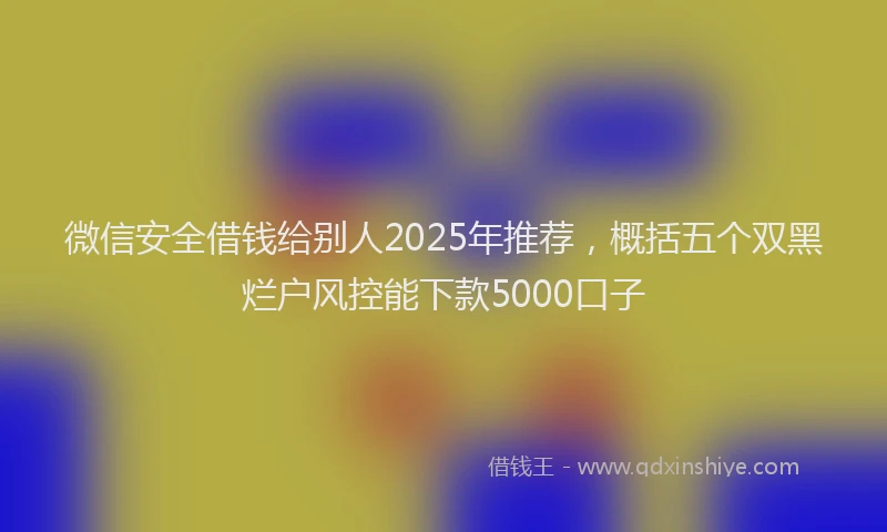 微信安全借钱给别人2025年推荐，概括五个双黑烂户风控能下款5000口子
