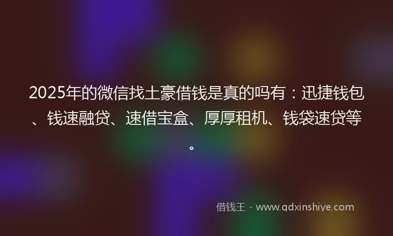 2025年的微信找土豪借钱是真的吗有：迅捷钱包、钱速融贷、速借宝盒、厚厚租机、钱袋速贷等。