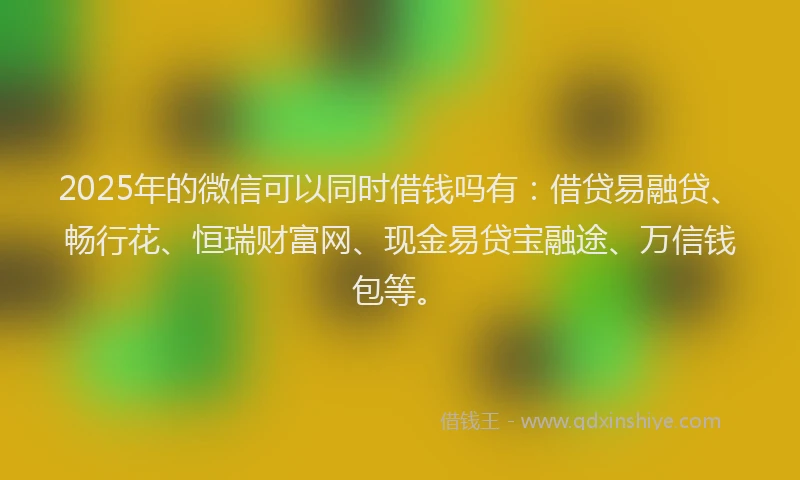2025年的微信可以同时借钱吗有：借贷易融贷、畅行花、恒瑞财富网、现金易贷宝融途、万信钱包等。
