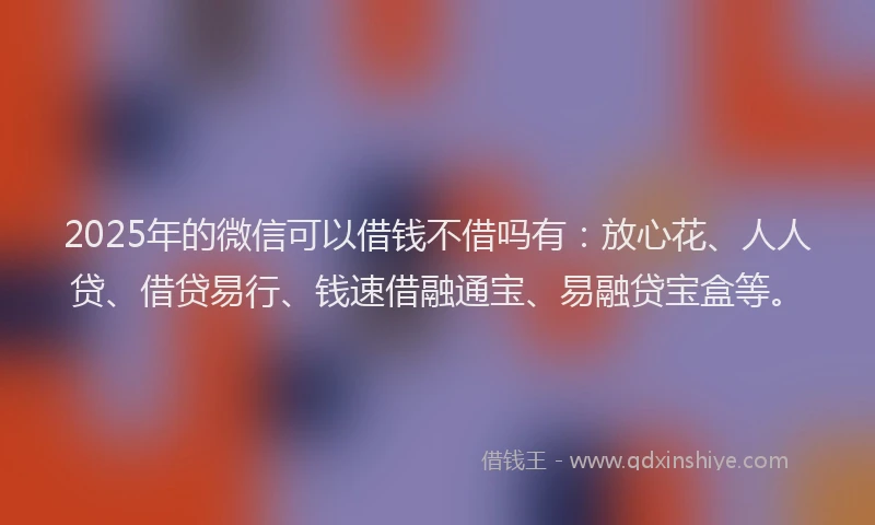 2025年的微信可以借钱不借吗有：放心花、人人贷、借贷易行、钱速借融通宝、易融贷宝盒等。