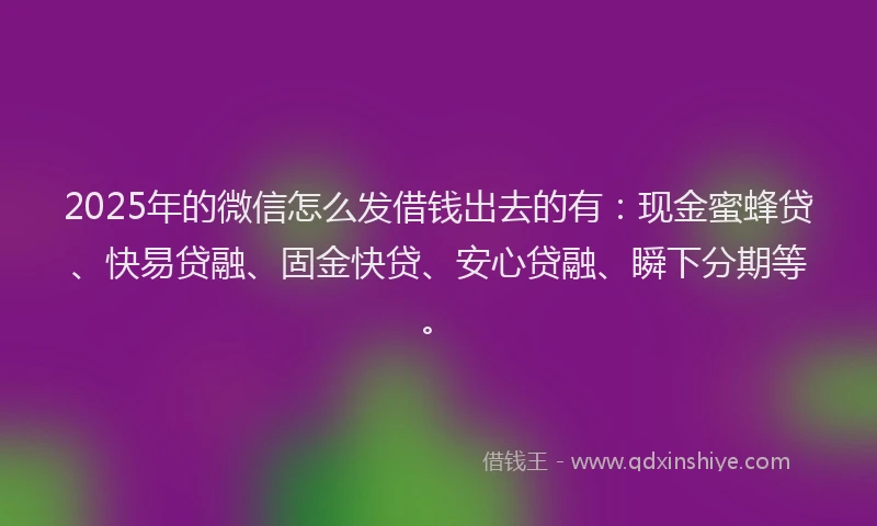 2025年的微信怎么发借钱出去的有：现金蜜蜂贷、快易贷融、固金快贷、安心贷融、瞬下分期等。