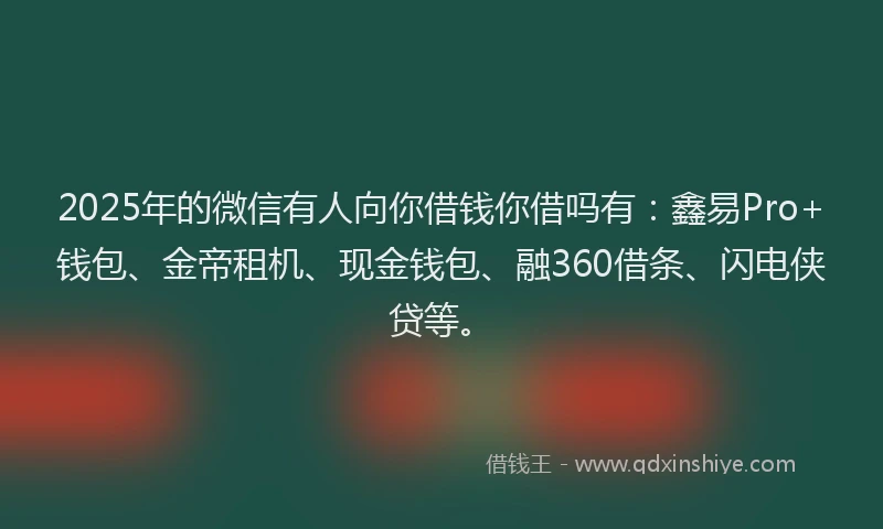 2025年的微信有人向你借钱你借吗有：鑫易Pro+钱包、金帝租机、现金钱包、融360借条、闪电侠贷等。