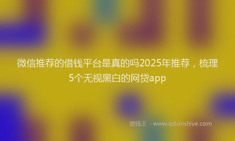 微信推荐的借钱平台是真的吗2025年推荐，梳理5个无视黑白的网贷app