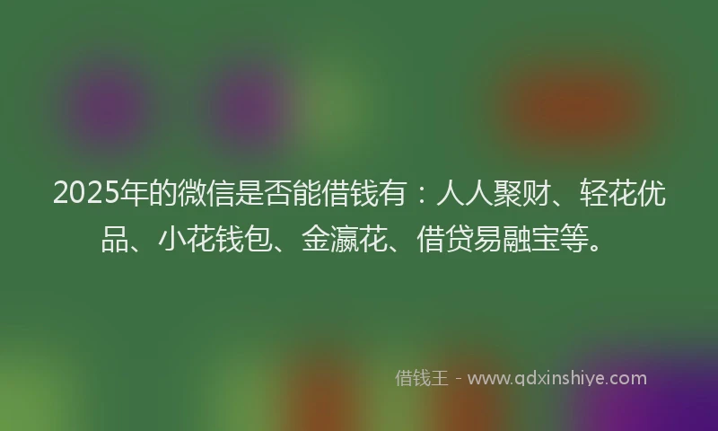 2025年的微信是否能借钱有：人人聚财、轻花优品、小花钱包、金瀛花、借贷易融宝等。