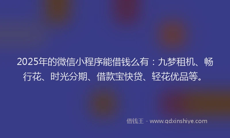 2025年的微信小程序能借钱么有：九梦租机、畅行花、时光分期、借款宝快贷、轻花优品等。
