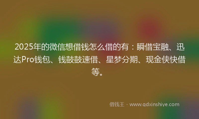 2025年的微信想借钱怎么借的有：瞬借宝融、迅达Pro钱包、钱鼓鼓速借、星梦分期、现金侠快借等。
