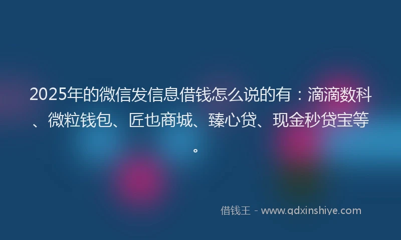 2025年的微信发信息借钱怎么说的有：滴滴数科、微粒钱包、匠也商城、臻心贷、现金秒贷宝等。
