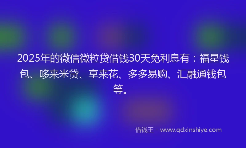 2025年的微信微粒贷借钱30天免利息有：福星钱包、哆来米贷、享来花、多多易购、汇融通钱包等。
