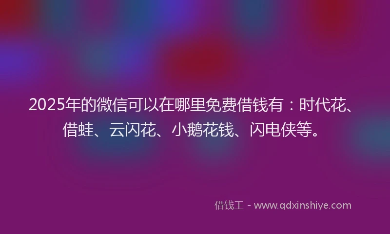 2025年的微信可以在哪里免费借钱有：时代花、借蛙、云闪花、小鹅花钱、闪电侠等。