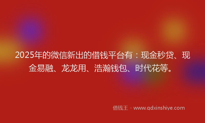 2025年的微信新出的借钱平台有：现金秒贷、现金易融、龙龙用、浩瀚钱包、时代花等。